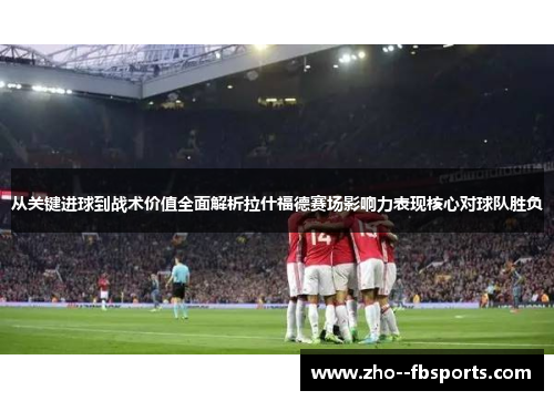 从关键进球到战术价值全面解析拉什福德赛场影响力表现核心对球队胜负