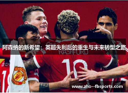 阿森纳的新希望:英超失利后的重生与未来转型之路 阿森纳的新希望:英超失利后的重生与未来转型之路